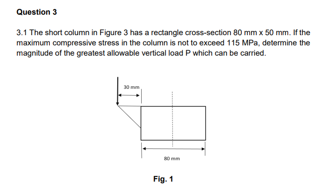 Question 3
3.1 The short column in Figure 3 has a rectangle cross-section 80 mm x 50 mm. If the
maximum compressive stress in the column is not to exceed 115 MPa, determine the
magnitude of the greatest allowable vertical load P which can be carried.
30 mm
80 mm
Fig. 1
