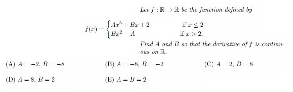 (A) A = -2, B = -8
(D) A = 8, B = 2
f(x):
=
Let f RR be the function defined by
:
Ax³ + Bx + 2
Bx² - A
if x ≤ 2
if x > 2.
Find A and B so that the derivative of f is continu-
ous on R.
(B) A = -8, B = -2
(E) A = B = 2
(C) A = 2, B = 8