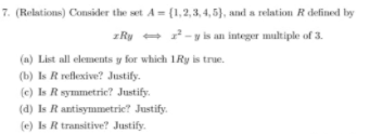 7. (Relations) Consider the set A = (1,2,3, 4, 5}, and a relation R defined by
zRy - 2-y is an integer multiple of 3.
(a) List all elements y for which 1Ry is true.
(b) Is R reflexive? Justify.
(c) Is R symmetric? Justify.
(d) Is R antisymmetric? Justify.
(e) Is R transitive? Justify.
