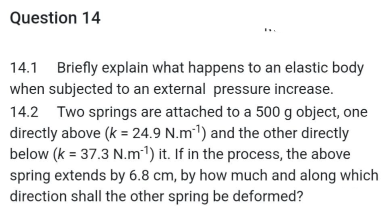 Question 14
14.1 Briefly explain what happens to an elastic body
when subjected to an external pressure increase.
14.2 Two springs are attached to a 500 g object, one
directly above (k = 24.9 N.m-¹) and the other directly
below (k = 37.3 N.m-¹) it. If in the process, the above
spring extends by 6.8 cm, by how much and along which
direction shall the other spring be deformed?