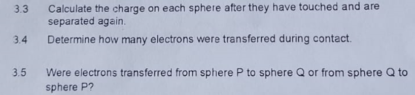 3.3
3.4
Calculate the charge on each sphere after they have touched and are
separated again.
Determine how many electrons were transferred during contact.
3.5 Were electrons transferred from sphere P to sphere Q or from sphere Q to
sphere P?