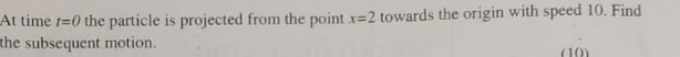 At time t=0 the particle is projected from the point x=2 towards the origin with speed 10. Find
the subsequent motion.