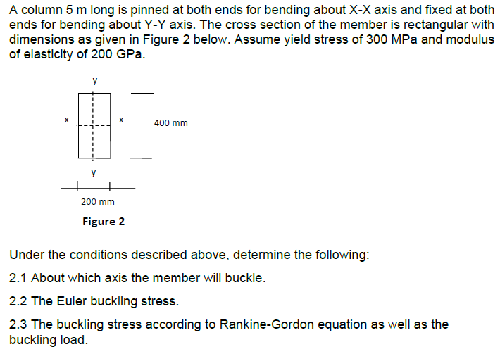 A column 5 m long is pinned at both ends for bending about X-X axis and fixed at both
ends for bending about Y-Y axis. The cross section of the member is rectangular with
dimensions as given in Figure 2 below. Assume yield stress of 300 MPa and modulus
of elasticity of 200 GPa.
X
400 mm
y
200 mm
Figure 2
Under the conditions described above, determine the following:
2.1 About which axis the member will buckle.
2.2 The Euler buckling stress.
2.3 The buckling stress according to Rankine-Gordon equation as well as the
buckling load.
