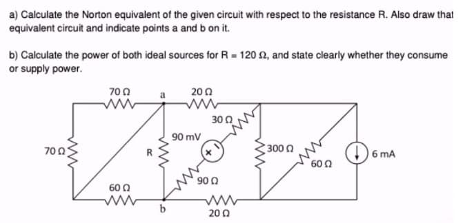 a) Calculate the Norton equivalent of the given circuit with respect to the resistance R. Also draw that
equivalent circuit and indicate points a and b on it.
b) Calculate the power of both ideal sources for R = 120 92, and state clearly whether they consume
or supply power.
7002
700
600
b
200
90 mV
3002
x
900
2002
3000
60 Ω
6 mA