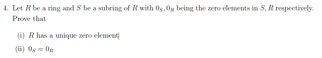 4. Let R be a ring and S be a subring of R with OS, OR being the zero elements S, R respectively.
Prove that
(i) R has a unique zero element
(ii) Os =
= OR