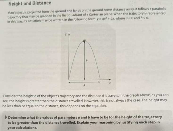 Height and Distance
If an object is projected from the ground and lands on the ground some distance away, it follows a parabolic
trajectory that may be graphed in the first quadrant of a Cartesian plane. When the trajectory is represented
in this way, its equation may be written in the following form: y = ax² + bx, where a <0 and b>0.
Consider the height h of the object's trajectory and the distance d it travels. In the graph above, as you can
see, the height is greater than the distance travelled. However, this is not always the case. The height may
be less than or equal to the distance; this depends on the equation.
Determine what the values of parameters a and b have to be for the height of the trajectory
to be greater than the distance travelled. Explain your reasoning by justifying each step in
your calculations.