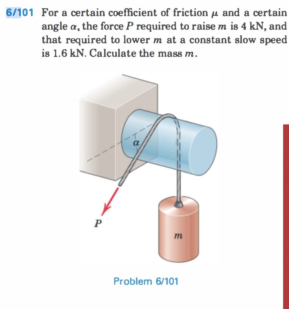 6/101 For a certain coefficient of friction μl and a certain
angle a, the force P required to raise m is 4 kN, and
that required to lower m at a constant slow speed
is 1.6 kN. Calculate the mass m.
P
a
m
Problem 6/101