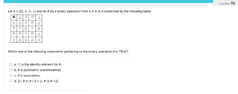 Let A = {0, 0, 0, 0} and let # be a binary operation from A X A to A presented by the following table:
#0
DO
D
0
0
D
0
Which one of the following statements pertaining to the binary operation # is TRUE?
a. is the identity element for #.
b. # is symmetric (commutative).
c. # is associative.
d. [(o # 0) # ] = [0 # (0 # *)]
Question 10