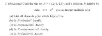 7. (Relations) Consider the set A = {1,2,3, 4, 5), and a relation R defined by
zRy - 2-y is an integer multiple of 3.
(a) List all elements y for which LRy is true.
(b) Is R reflexive? Justify.
(e) Is R symmetric? Justify.
(d) Is Rantisymmetrie? Justify.
(e) Is R transitive? Justify.
