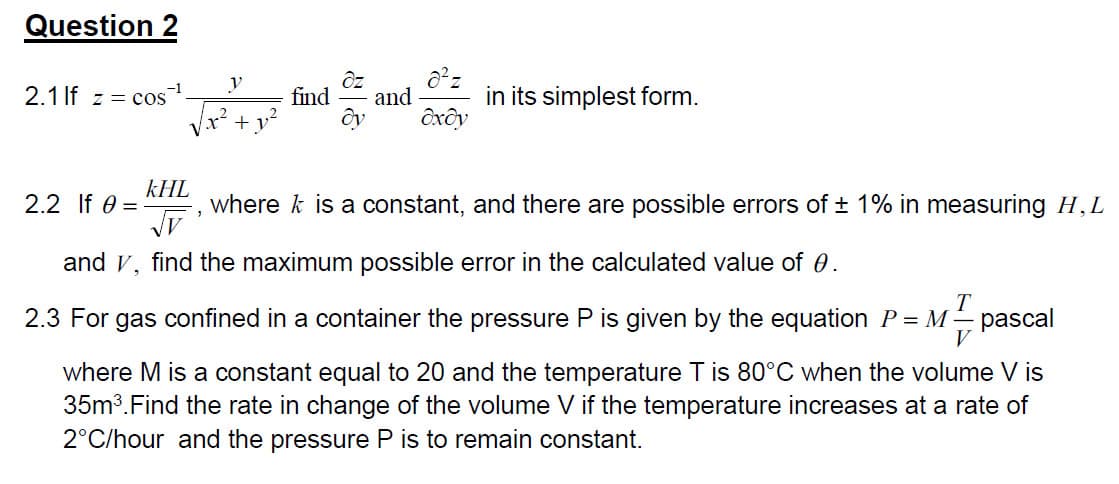 Question 2
2.1 If z = cos
y
√x² + y²
2.2 If 0 =
dz
find and
dy
8²z
oxdy
in its simplest form.
kHL
√V
and V, find the maximum possible error in the calculated value of 0.
where is a constant, and there are possible errors of ± 1% in measuring H, L
T
2.3 For gas confined in a container the pressure P is given by the equation P = M = pascal
V
where M is a constant equal to 20 and the temperature T is 80°C when the volume V is
35m³. Find the rate in change of the volume V if the temperature increases at a rate of
2°C/hour and the pressure P is to remain constant.