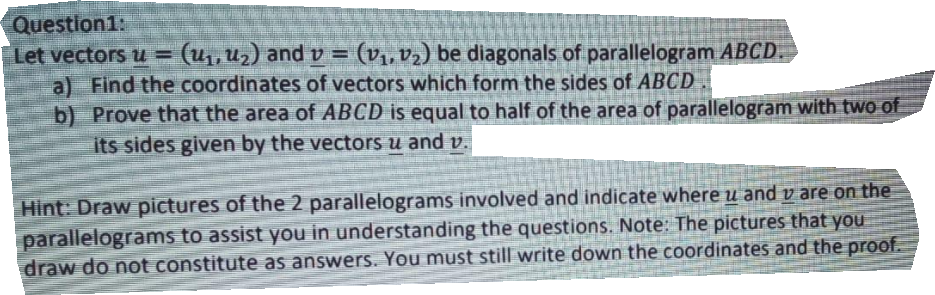 Question1:
Let vectorsu =
(u1, u2) and v =
(v1, v2) be diagonals of parallelogram ABCD.
a) Find the coordinates of vectors which form the sides of ABCD.
b) Prove that the area of ABCD is equal to half of the area of parallelogram with two of
its sides given by the vectors u and v.
Hint: Draw pictures of the 2 parallelograms involved and indicate where u and v are on the
parallelograms to assist you in understanding the questions. Note: The pictures that you
draw do not constitute as answers. You must still write down the coordinates and the proof.
