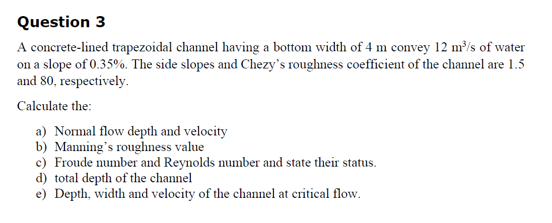 Question 3
A concrete-lined trapezoidal channel having a bottom width of 4 m convey 12 m³/s of water
on a slope of 0.35%. The side slopes and Chezy's roughness coefficient of the channel are 1.5
and 80, respectively.
Calculate the:
a) Normal flow depth and velocity
b) Manning's roughness value
c) Froude number and Reynolds number and state their status.
d) total depth of the channel
e) Depth, width and velocity of the channel at critical flow.