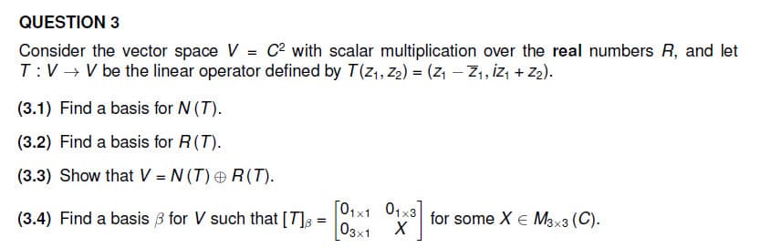 QUESTION 3
Consider the vector space V = C² with scalar multiplication over the real numbers R, and let
T:V→ V be the linear operator defined by T(Z₁, Z₂) = (Z₁ Z₁, Z₁ + Z₂).
(3.1) Find a basis for N (T).
(3.2) Find a basis for R (T).
(3.3) Show that V = N(T) +R(T).
(3.4) Find a basis for V such that [7] =
=
[01x1 01x3]
03x1 X
for some X € M3x3 (C).