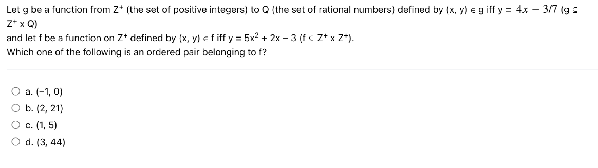 Let g be a function from Z+ (the set of positive integers) to Q (the set of rational numbers) defined by (x, y) = giff y = 4x - 3/7 (g ≤
Z+ x Q)
and let f be a function on Z+ defined by (x, y) = f iff y = 5x² + 2x − 3 (f ≤ Z+ x Z+).
Which one of the following is an ordered pair belonging to f?
O a. (-1,0)
O b. (2, 21)
O c. (1,5)
O d. (3, 44)