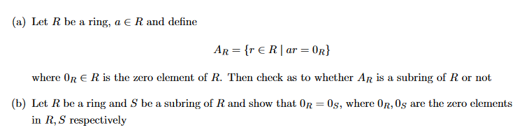 (a) Let R be a ring, a € R and define
AR = {r € R | ar = OR}
where OR ER is the zero element of R. Then check as to whether AR is a subring of R. or not
(b) Let R be a ring and S be a subring of R. and show that OR = 0s, where OR, Os are the zero elements
in R, S respectively