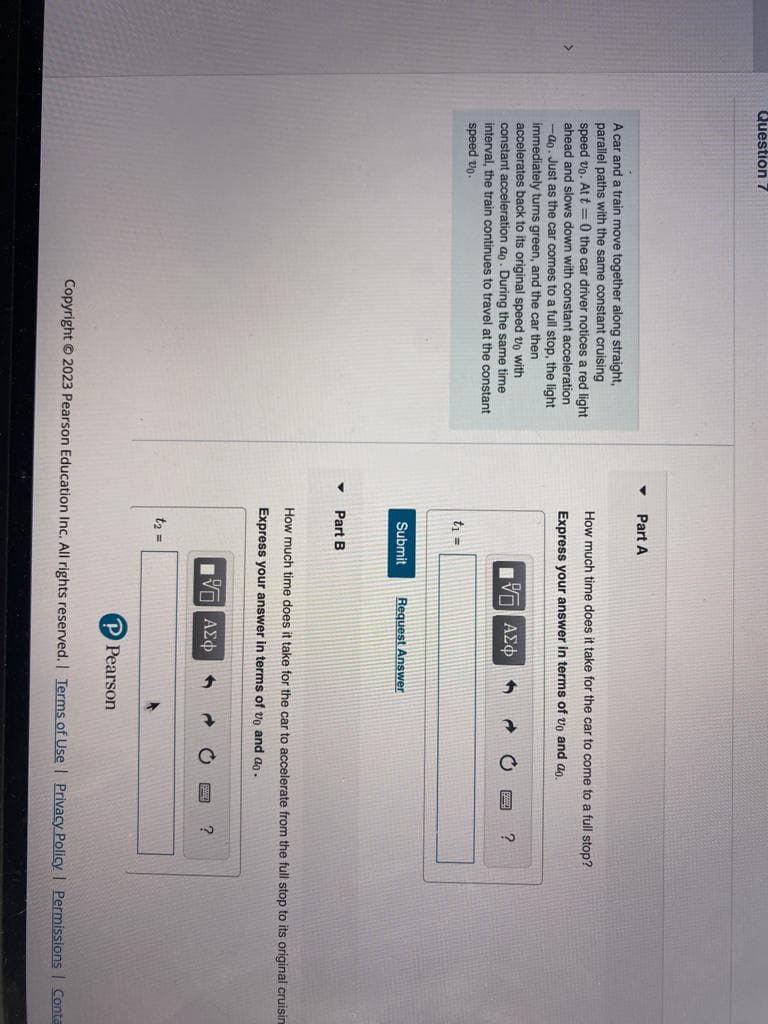 Question 7
A car and a train move together along straight,
parallel paths with the same constant cruising
speed vo. At t=0 the car driver notices a red light
ahead and slows down with constant acceleration
-ao. Just as the car comes to a full stop, the light
immediately turns green, and the car then
accelerates back to its original speed vo with
constant acceleration ao. During the same time
interval, the train continues to travel at the constant
speed 20-
▼
Part A
How much time does it take for the car to come to a full stop?
Express your answer in terms of vo and ao.
VE ΑΣΦ
t₁ =
Submit
Part B
Request Answer
t₂ =
How much time does it take for the car to accelerate from the full stop to its original cruisin
Express your answer in terms of vo and a.
IVE ΑΣΦ
1
?
Pearson
?
Copyright © 2023 Pearson Education Inc. All rights reserved. | Terms of Use | Privacy Policy | Permissions | Conta