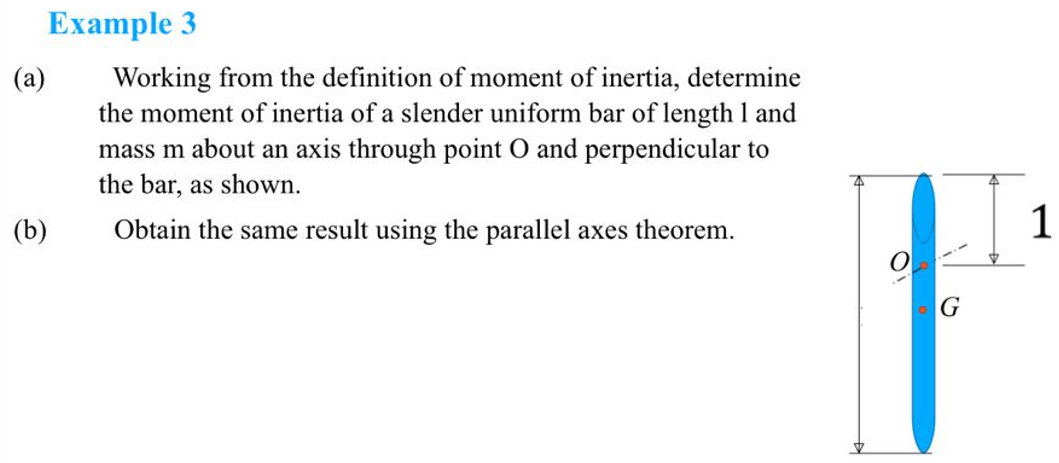 (a)
Example 3
Working from the definition of moment of inertia, determine
the moment of inertia of a slender uniform bar of length 1 and
mass m about an axis through point O and perpendicular to
the bar, as shown.
Obtain the same result using the parallel axes theorem.
(b)
G
1