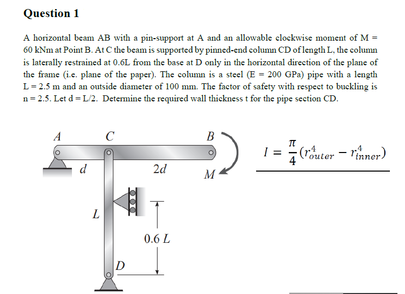 Question 1
A horizontal beam AB with a pin-support at A and an allowable clockwise moment of M =
60 kNm at Point B. At C the beam is supported by pinned-end column CD of length L, the column
is laterally restrained at 0.6L from the base at D only in the horizontal direction of the plane of
the frame (i.e. plane of the paper). The column is a steel (E = 200 GPa) pipe with a length
L = 2.5 m and an outside diameter of 100 mm. The factor of safety with respect to buckling is
n = 2.5. Let d=L/2. Determine the required wall thickness t for the pipe section CD.
A
d
L
с
D
2d
0.6 L
B
M
I =
π
4
(router - rinner)