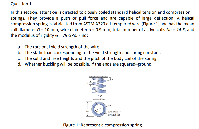 Question 1
In this section, attention is directed to closely coiled standard helical tension and compression
springs. They provide a push or pull force and are capable of large deflection. A helical
compression spring is fabricated from ASTM A229 oil-tempered wire (Figure 1) and has the mean
coil diameter D = 10 mm, wire diameter d = 0.9 mm, total number of active coils Na = 14.5, and
the modulus of rigidity G = 79 GPa. Find:
a. The torsional yield strength of the wire.
b. The static load corresponding to the yield strength and spring constant.
c. The solid and free heights and the pitch of the body coil of the spring.
d. Whether buckling will be possible, if the ends are squared-ground.
End surface
ground flat
Figure 1: Represent a compression spring
WA