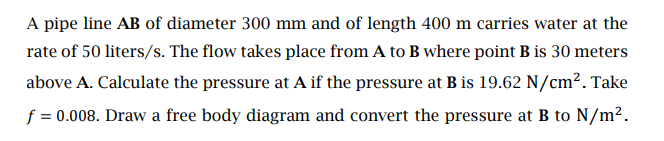 A pipe line AB of diameter 300 mm and of length 400 m carries water at the
rate of 50 liters/s. The flow takes place from A to B where point B is 30 meters
above A. Calculate the pressure at A if the pressure at B is 19.62 N/cm². Take
f = 0.008. Draw a free body diagram and convert the pressure at B to N/m².
