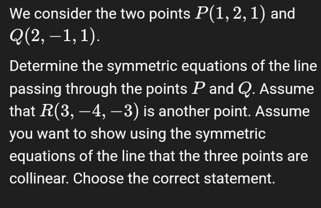 We consider the two points P(1, 2, 1) and
Q(2,-1,1).
Determine the symmetric equations of the line
passing through the points P and Q. Assume
that R(3, −4, −3) is another point. Assume
you want to show using the symmetric
equations of the line that the three points are
collinear. Choose the correct statement.