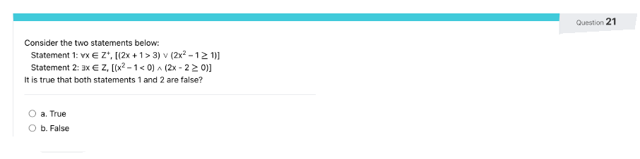 Consider the two statements below:
Statement 1: vx € Z+, [(2x + 1 > 3) v (2x² - 1≥ 1)]
Statement 2: 3x € Z, [(x²-1 < 0)^(2x - 2 > 0)]
It is true that both statements 1 and 2 are false?
a. True
O b. False
Question 21