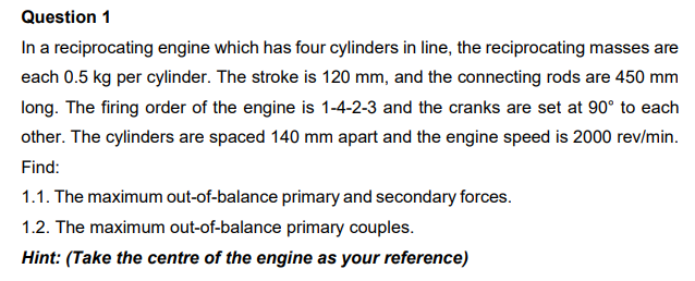 Question 1
In a reciprocating engine which has four cylinders in line, the reciprocating masses are
each 0.5 kg per cylinder. The stroke is 120 mm, and the connecting rods are 450 mm
long. The firing order of the engine is 1-4-2-3 and the cranks are set at 90° to each
other. The cylinders are spaced 140 mm apart and the engine speed is 2000 rev/min.
Find:
1.1. The maximum out-of-balance primary and secondary forces.
1.2. The maximum out-of-balance primary couples.
Hint: (Take the centre of the engine as your reference)
