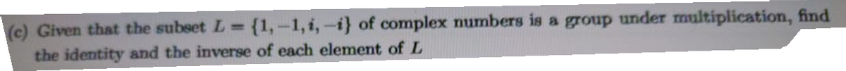 (c) Given that the subset L= {1,-1, i, -i} of complex numbers is a group under multiplication, find
the identity and the inverse of each element of L