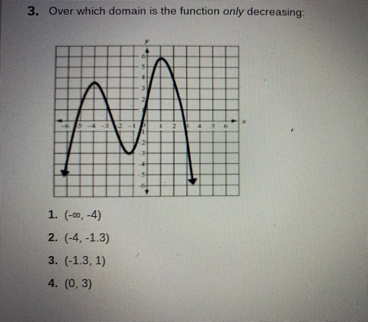 **Graph Behavior Analysis**

**Question 3:** Over which domain is the function **only decreasing**?

**Given Options:**
1. \((-∞, -4)\)
2. \((-4, -1.3)\)
3. \((-1.3, 1)\)
4. \((0, 3)\)

**Graph Description:**
The graph provided is a continuous function with a clear peak and trough. 

- The function increases from \( x = -∞ \) up to a local maximum just before \( x = -4 \).
- It decreases from \( x \approx -4 \) to \( x \approx -1.3 \).
- It increases again to a global maximum around \( x = 1 \).
- It finally decreases for \( x > 1 \).

**Correct Domain:**
Based on the graph's behavior, the function is only **decreasing** over the interval \((-4, -1.3)\).

Thus, the correct answer is:
**2. \((-4, -1.3)\)**