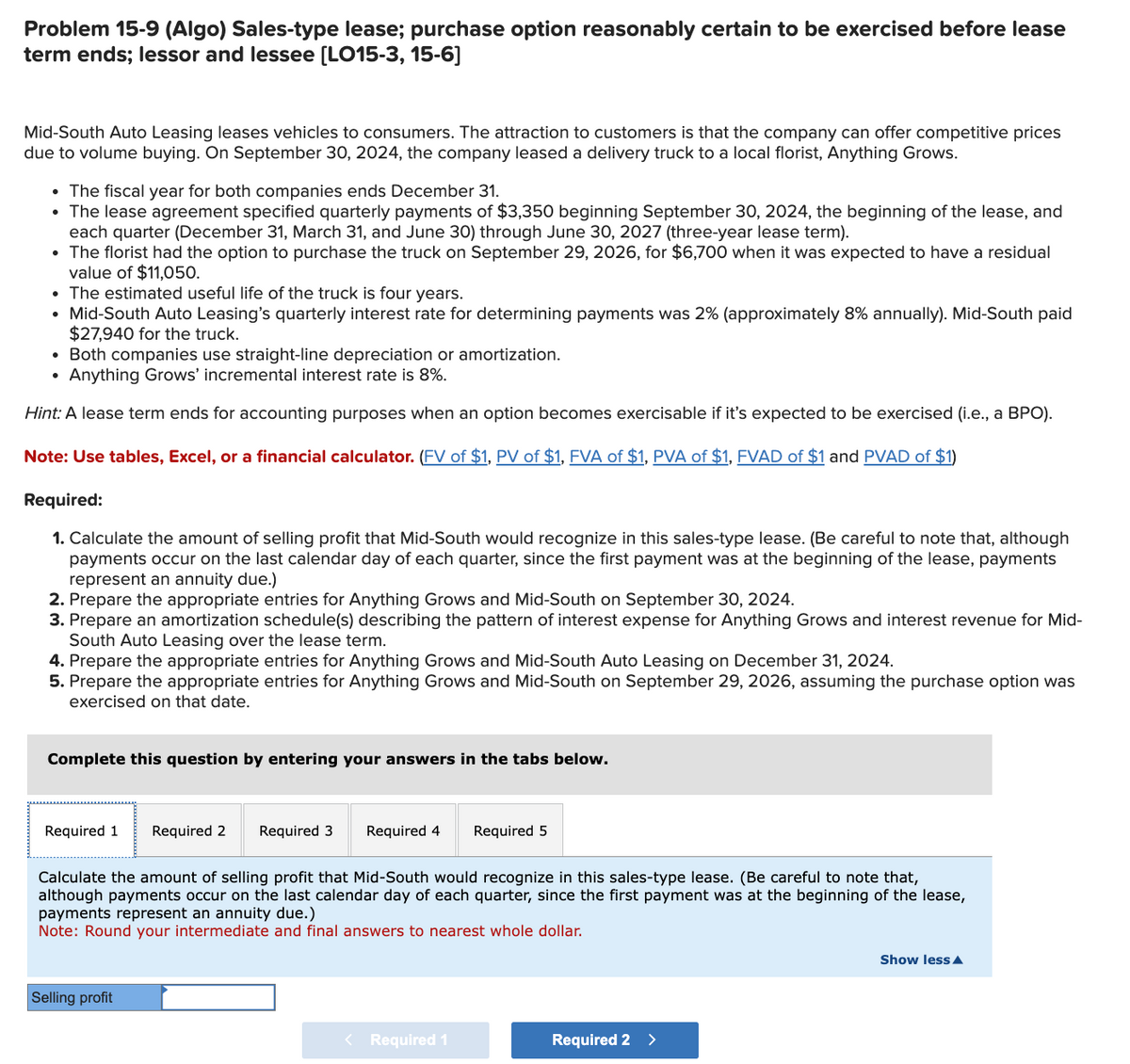 Problem 15-9 (Algo) Sales-type lease; purchase option reasonably certain to be exercised before lease
term ends; lessor and lessee [LO15-3, 15-6]
Mid-South Auto Leasing leases vehicles to consumers. The attraction to customers is that the company can offer competitive prices
due to volume buying. On September 30, 2024, the company leased a delivery truck to a local florist, Anything Grows.
• The fiscal year for both companies ends December 31.
• The lease agreement specified quarterly payments of $3,350 beginning September 30, 2024, the beginning of the lease, and
each quarter (December 31, March 31, and June 30) through June 30, 2027 (three-year lease term).
• The florist had the option to purchase the truck on September 29, 2026, for $6,700 when it was expected to have a residual
value of $11,050.
• The estimated useful life of the truck is four years.
Mid-South Auto Leasing's quarterly interest rate for determining payments was 2% (approximately 8% annually). Mid-South paid
$27,940 for the truck.
• Both companies use straight-line depreciation or amortization.
• Anything Grows' incremental interest rate is 8%.
Hint: A lease term ends for accounting purposes when an option becomes exercisable if it's expected to be exercised (i.e., a BPO).
Note: Use tables, Excel, or a financial calculator. (FV of $1, PV of $1, FVA of $1, PVA of $1, FVAD of $1 and PVAD of $1)
Required:
1. Calculate the amount of selling profit that Mid-South would recognize in this sales-type lease. (Be careful to note that, although
payments occur on the last calendar day of each quarter, since the first payment was at the beginning of the lease, payments
represent an annuity due.)
2. Prepare the appropriate entries for Anything Grows and Mid-South on September 30, 2024.
3. Prepare an amortization schedule(s) describing the pattern of interest expense for Anything Grows and interest revenue for Mid-
South Auto Leasing over the lease term.
4. Prepare the appropriate entries for Anything Grows and Mid-South Auto Leasing on December 31, 2024.
5. Prepare the appropriate entries for Anything Grows and Mid-South on September 29, 2026, assuming the purchase option was
exercised on that date.
Complete this question by entering your answers in the tabs below.
Required 1 Required 2
Required 3 Required 4 Required 5
Calculate the amount of selling profit that Mid-South would recognize in this sales-type lease. (Be careful to note that,
although payments occur on the last calendar day of each quarter, since the first payment was at the beginning of the lease,
payments represent an annuity due.)
Note: Round your intermediate and final answers to nearest whole dollar.
Selling profit
< Required 1
Required 2 >
Show less A