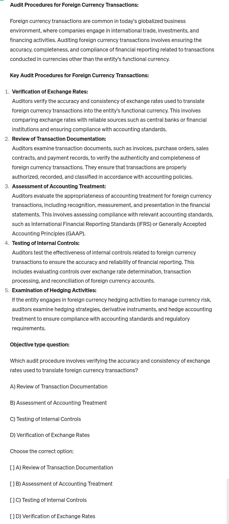 Audit Procedures for Foreign Currency Transactions:
Foreign currency transactions are common in today's globalized business
environment, where companies engage in international trade, investments, and
financing activities. Auditing foreign currency transactions involves ensuring the
accuracy, completeness, and compliance of financial reporting related to transactions.
conducted in currencies other than the entity's functional currency.
Key Audit Procedures for Foreign Currency Transactions:
1. Verification of Exchange Rates:
Auditors verify the accuracy and consistency of exchange rates used to translate
foreign currency transactions into the entity's functional currency. This involves
comparing exchange rates with reliable sources such as central banks or financial
institutions and ensuring compliance with accounting standards.
2. Review of Transaction Documentation:
Auditors examine transaction documents, such as invoices, purchase orders, sales
contracts, and payment records, to verify the authenticity and completeness of
foreign currency transactions. They ensure that transactions are properly
authorized, recorded, and classified in accordance with accounting policies.
3. Assessment of Accounting Treatment:
Auditors evaluate the appropriateness of accounting treatment for foreign currency
transactions, including recognition, measurement, and presentation in the financial
statements. This involves assessing compliance with relevant accounting standards,
such as International Financial Reporting Standards (IFRS) or Generally Accepted
Accounting Principles (GAAP).
4. Testing of Internal Controls:
Auditors test the effectiveness of internal controls related to foreign currency
transactions to ensure the accuracy and reliability of financial reporting. This
includes evaluating controls over exchange rate determination, transaction
processing, and reconciliation of foreign currency accounts.
5. Examination of Hedging Activities:
If the entity engages in foreign currency hedging activities to manage currency risk,
auditors examine hedging strategies, derivative instruments, and hedge accounting
treatment to ensure compliance with accounting standards and regulatory
requirements.
Objective type question:
Which audit procedure involves verifying the accuracy and consistency of exchange
rates used to translate foreign currency transactions?
A) Review of Transaction Documentation
B) Assessment of Accounting Treatment
C) Testing of Internal Controls
D) Verification of Exchange Rates
Choose the correct option:
[] A) Review of Transaction Documentation
[] B) Assessment of Accounting Treatment
[] C) Testing of Internal Controls
[] D) Verification of Exchange Rates