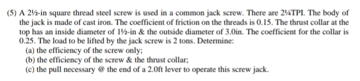 (5) A 212-in square thread steel screw is used in a common jack screw. There are 214TPI. The body of
the jack is made of cast iron. The coefficient of friction on the threads is 0.15. The thrust collar at the
top has an inside diameter of 12-in & the outside diameter of 3.0in. The coefficient for the collar is
0.25. The load to be lifted by the jack screw is 2 tons. Determine:
(a) the efficiency of the screw only;
(b) the efficiency of the screw & the thrust collar;
(c) the pull necessary @ the end of a 2.0ft lever to operate this screw jack.