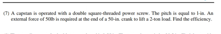 (7) A capstan is operated with a double square-threaded power screw. The pitch is equal to 1-in. An
external force of 50lb is required at the end of a 50-in. crank to lift a 2-ton load. Find the efficiency.