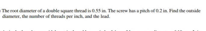 The root diameter of a double square thread is 0.55 in. The screw has a pitch of 0.2 in. Find the outside
diameter, the number of threads per inch, and the lead.