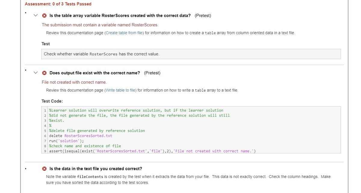 Assessment: 0 of 3 Tests Passed
> Is the table array variable Roster Scores created with the correct data? (Pretest)
The submission must contain a variable named RosterScores.
Review this documentation page (Create table from file) for information on how to create a table array from column oriented data in a text file.
Test
Check whether variable RosterScores has the correct value.
> Does output file exist with the correct name? (Pretest)
File not created with correct name.
Review this documentation page (Write table to file) for information on how to write a table array to a text file.
Test Code:
1 %Learner solution will overwrite reference solution, but if the learner solution
2 %did not generate the file, the file generated by the reference solution will still
3 %exist.
4 %
5 %delete file generated by reference solution
6 delete RosterScores Sorted.txt
7 run('solution');
8 %check name and existence of file
9 assert (isequal (exist('RosterScores Sorted.txt', 'file'),2), 'File not created with correct name.')
Is the data in the text file you created correct?
Note the variable fileContents is created by the test when it extracts the data from your file. This data is not exactly correct. Check the column headings. Make
sure you have sorted the data according to the test scores.