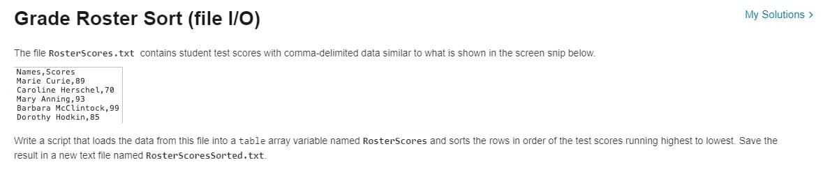 Grade Roster Sort (file I/O)
The file RosterScores.txt contains student test scores with comma-delimited data similar to what is shown in the screen snip below.
Names, Scores
Marie Curie, 89
Caroline Herschel, 70
Mary Anning, 93
Barbara McClintock, 99
Dorothy Hodkin, 85
My Solutions >
Write a script that loads the data from this file into a table array variable named RosterScores and sorts the rows in order of the test scores running highest to lowest. Save the
result in a new text file named RosterScores Sorted.txt.