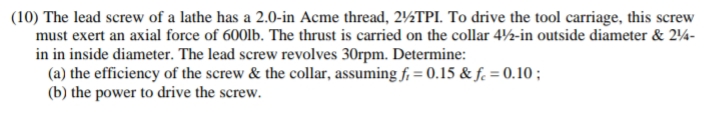 (10) The lead screw of a lathe has a 2.0-in Acme thread, 2%2TPI. To drive the tool carriage, this screw
must exert an axial force of 600lb. The thrust is carried on the collar 4½-in outside diameter & 244-
in in inside diameter. The lead screw revolves 30rpm. Determine:
(a) the efficiency of the screw & the collar, assuming f = 0.15 & fc = 0.10;
(b) the power to drive the screw.