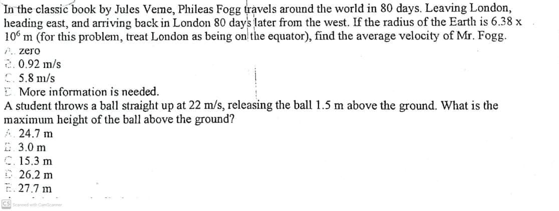 In the classic book by Jules Veme, Phileas Fogg travels around the world in 80 days. Leaving London,
heading east, and arriving back in London 80 days later from the west. If the radius of the Earth is 6.38 x
106 m (for this problem, treat London as being on the equator), find the average velocity of Mr. Fogg.
P.. zero
2.0.92 m/s
C 5.8 m/s
E More information is needed.
A student throws a ball straight up at 22 m/s, releasing the ball 1.5 m above the ground. What is the
maximum height of the ball above the ground?
A. 24.7 m
D.3.0 m
C.15.3 m
26.2 m
E. 27.7 m
CS
mcanner
