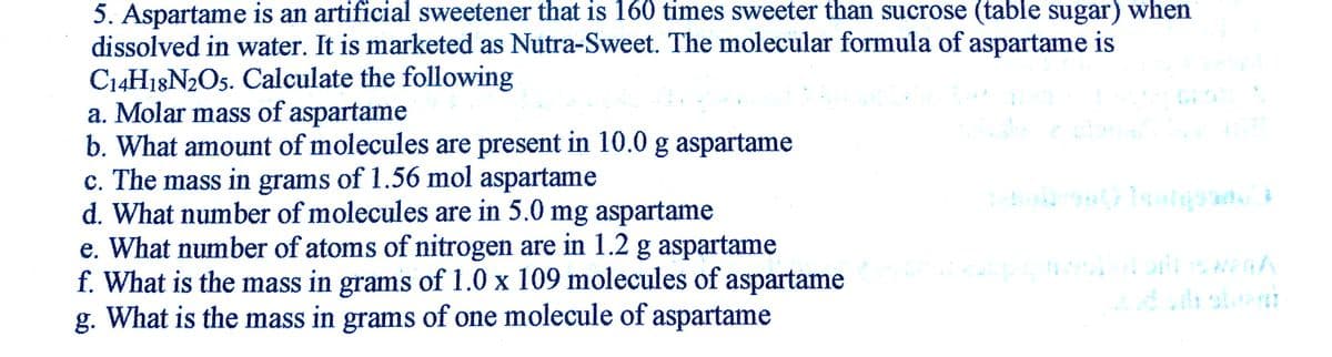 5. Aspartame is an artificial sweetener that is 160 times sweeter than sucrose (table sugar) when
dissolved in water. It is marketed as Nutra-Sweet. The molecular formula of aspartame is
C14H18N2O5. Calculate the following
a. Molar mass of aspartame
b. What amount of molecules are present in 10.0 g aspartame
c. The mass in grams of 1.56 mol aspartame
d. What number of molecules are in 5.0 mg aspartame
e. What number of atoms of nitrogen are in 1.2 g aspartame
f. What is the mass in grams of 1.0 x 109 molecules of aspartame
g. What is the mass in grams of one molecule of aspartame

