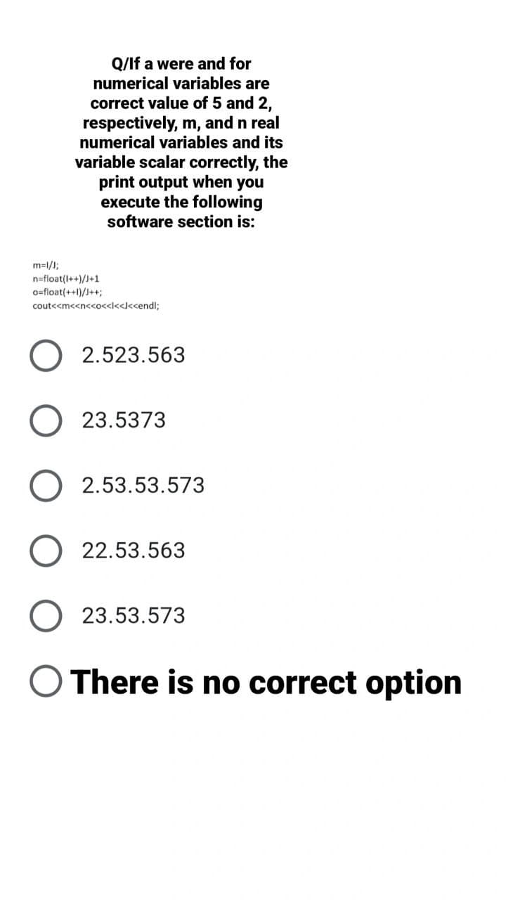 Q/If a were and for
numerical variables are
correct value of 5 and 2,
respectively, m, and n real
numerical variables and its
variable scalar correctly, the
print output when you
execute the following
software section is:
m=l/);
n=float(I++)/J+1
o=float(++1)/J++;
cout<<m<<n<<o<<l<<J<<endl;
2.523.563
23.5373
O 2.53.53.573
22.53.563
23.53.573
O There is no correct option
