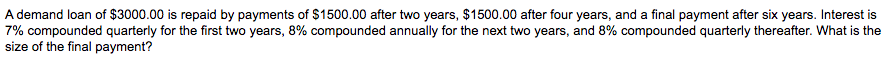 A demand loan of $3000.00 is repaid by payments of $1500.00 after two years, $1500.00 after four years, and a final payment after six years. Interest is
7% compounded quarterly for the first two years, 8% compounded annually for the next two years, and 8% compounded quarterly thereafter. What is the
size of the final payment?