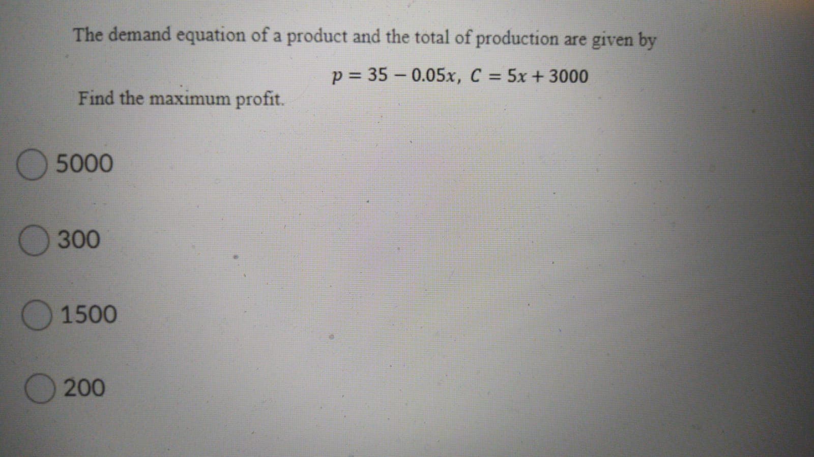 The demand equation of a product and the total of production are given by
p = 35 – 0.05x, C = 5x+ 3000
Find the maximum profit.
5000
300
O 1500
O 200
