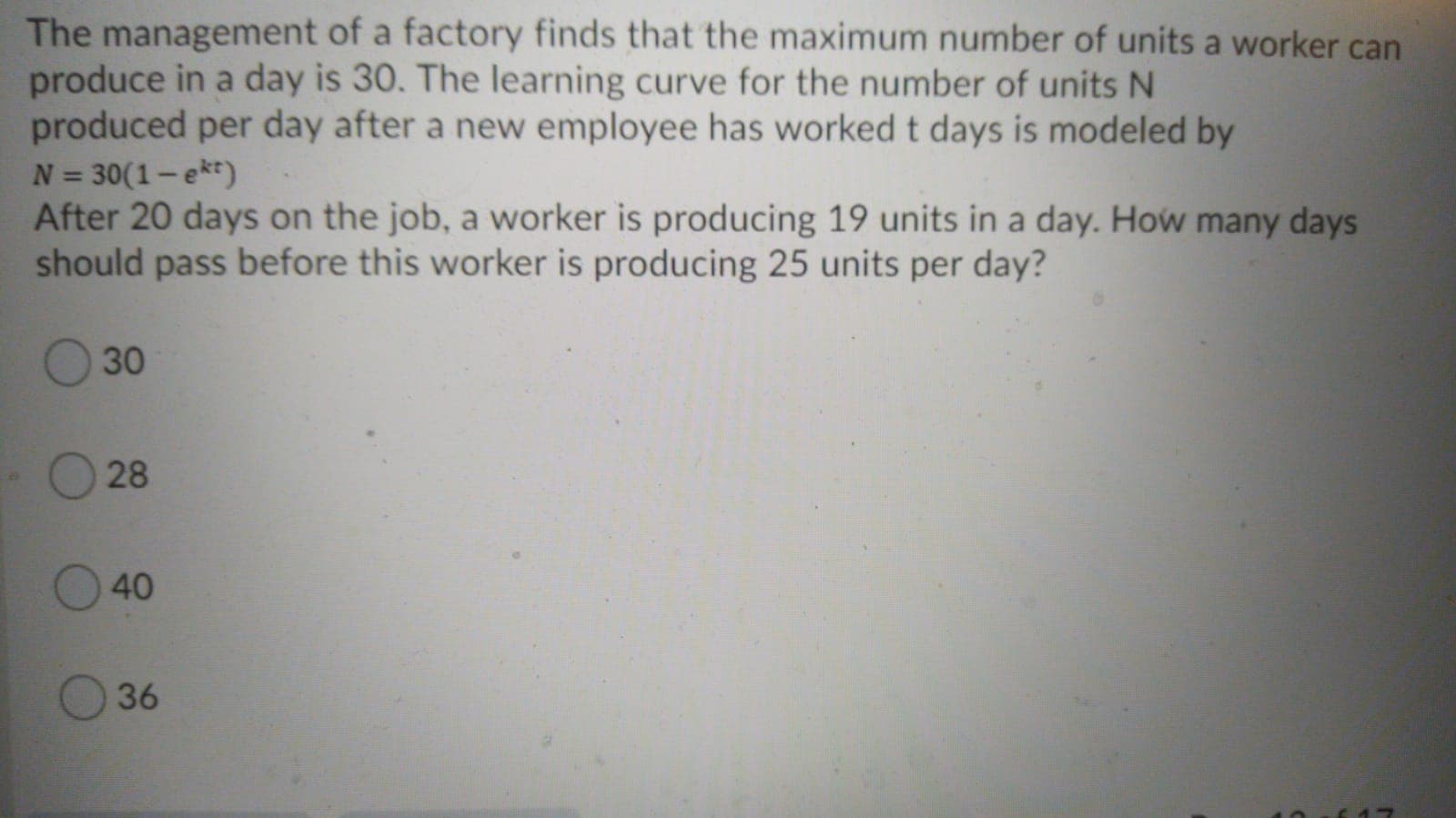 The management of a factory finds that the maximum number of units a worker can
produce in a day is 30. The learning curve for the number of units N
produced per day after a new employee has worked t days is modeled by
N = 30(1-ekt)
After 20 days on the job, a worker is producing 19 units in a day. How many days
should pass before this worker is producing 25 units per day?
%3D
30
28
40
36
