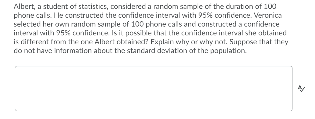 Albert, a student of statistics, considered a random sample of the duration of 100
phone calls. He constructed the confidence interval with 95% confidence. Veronica
selected her own random sample of 100 phone calls and constructed a confidence
interval with 95% confidence. Is it possible that the confidence interval she obtained
is different from the one Albert obtained? Explain why or why not. Suppose that they
do not have information about the standard deviation of the population.
