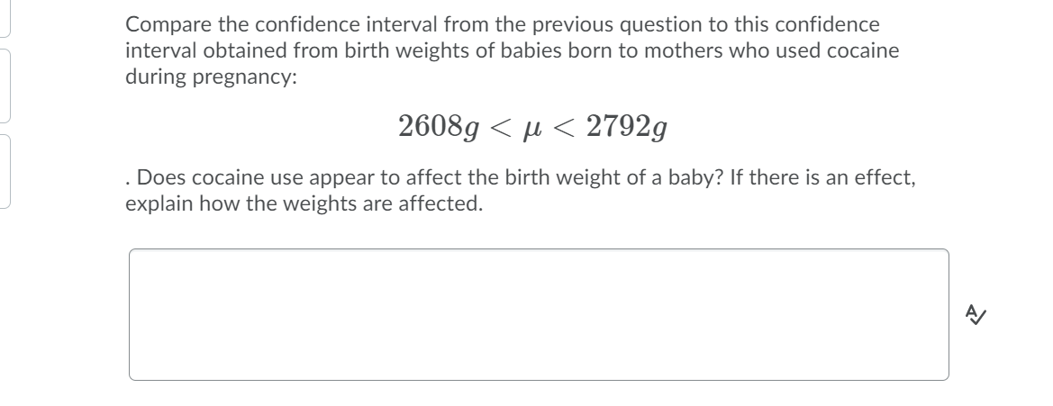 Compare the confidence interval from the previous question to this confidence
interval obtained from birth weights of babies born to mothers who used cocaine
during pregnancy:
2608g < µ < 2792g
Does cocaine use appear to affect the birth weight of a baby? If there is an effect,
explain how the weights are affected.
