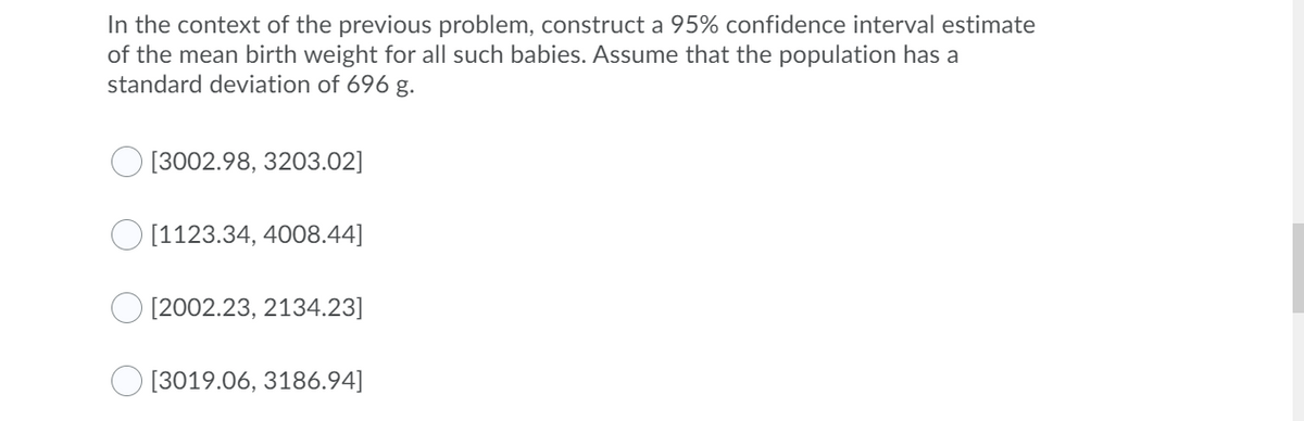 In the context of the previous problem, construct a 95% confidence interval estimate
of the mean birth weight for all such babies. Assume that the population has a
standard deviation of 696 g.
[3002.98, 3203.02]
O [1123.34, 4008.44]
[2002.23, 2134.23]
[3019.06, 3186.94]
