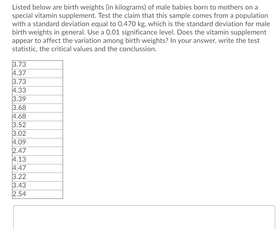 Listed below are birth weights (in kilograms) of male babies born to mothers on a
special vitamin supplement. Test the claim that this sample comes from a population
with a standard deviation equal to 0.470 kg, which is the standard deviation for male
birth weights in general. Use a 0.01 significance level. Does the vitamin supplement
appear to affect the variation among birth weights? In your answer, write the test
statistic, the critical values and the conclussion.
3.73
4.37
3.73
4.33
3.39
3.68
4.68
3.52
3.02
4.09
2.47
4.13
4.47
3.22
3.43
2.54

