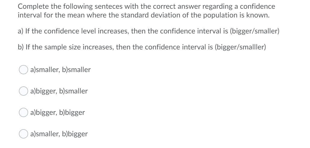 Complete the following senteces with the correct answer regarding a confidence
interval for the mean where the standard deviation of the population is known.
a) If the confidence level increases, then the confidence interval is (bigger/smaller)
b) If the sample size increases, then the confidence interval is (bigger/smalller)
a)smaller, b)smaller
a)bigger, b)smaller
a)bigger, b)bigger
a)smaller, b)bigger
