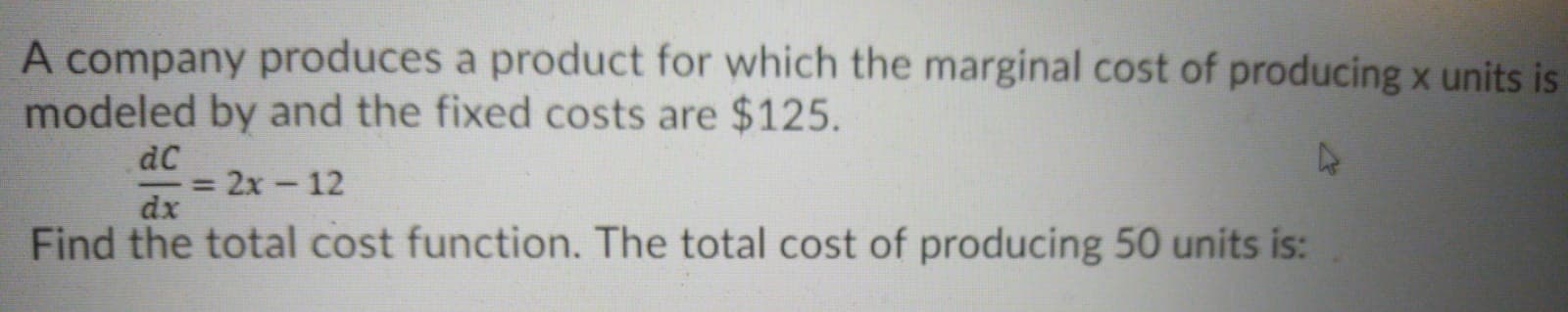 A company produces a product for which the marginal cost of producing x units
modeled by and the fixed costs are $125.
dC
2x-12
dx
Find the total cost function. The total cost of producing 50 units is:
