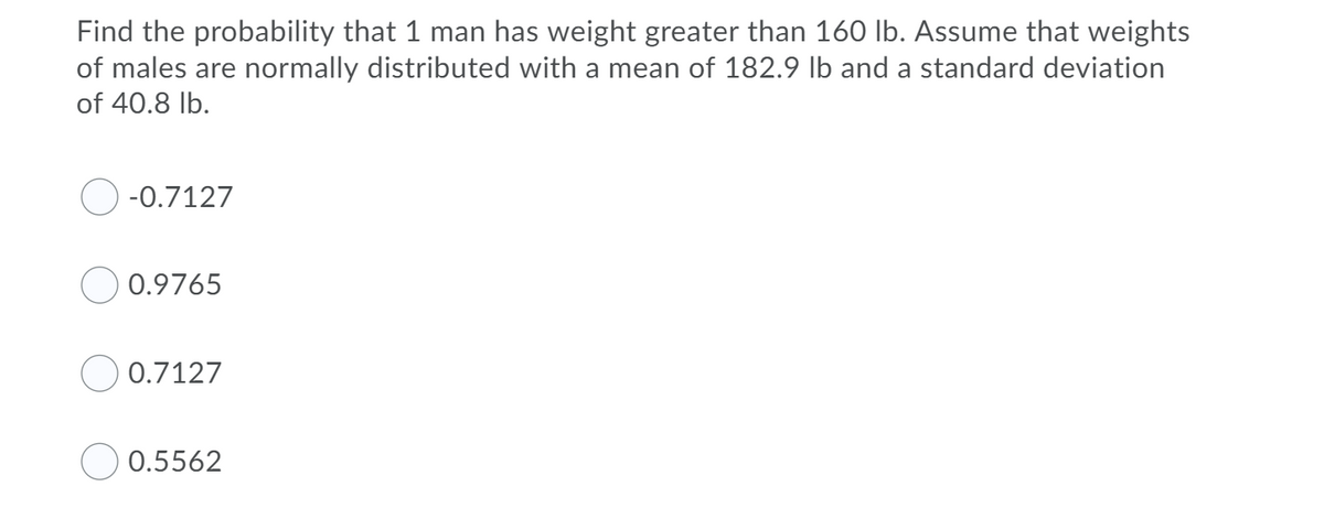 Find the probability that 1 man has weight greater than 160 Ib. Assume that weights
of males are normally distributed with a mean of 182.9 lb and a standard deviation
of 40.8 lb.
-0.7127
0.9765
0.7127
0.5562
